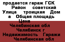 продается гараж ГСК № 203 › Район ­  советский › Улица ­  троицкая › Дом ­ 1а › Общая площадь ­ 28 › Цена ­ 340 000 - Челябинская обл., Челябинск г. Недвижимость » Гаражи   . Челябинская обл.,Челябинск г.